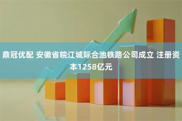鼎冠优配 安徽省皖江城际合池铁路公司成立 注册资本1258亿元