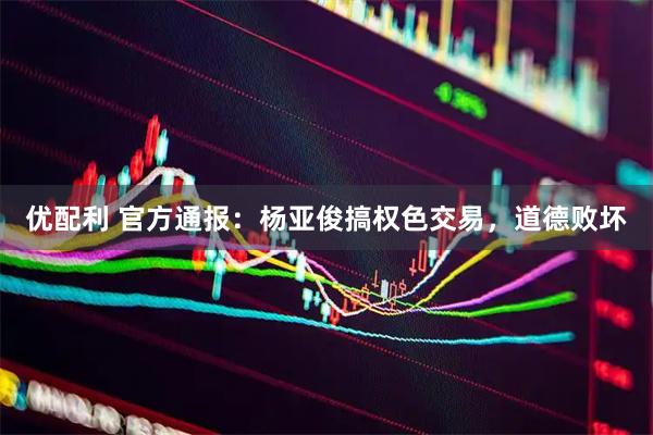 优配利 官方通报：杨亚俊搞权色交易，道德败坏