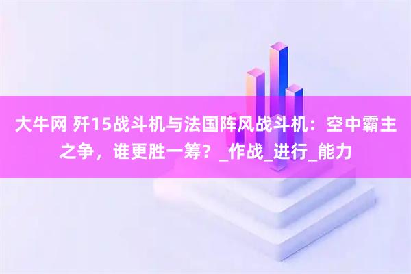 大牛网 歼15战斗机与法国阵风战斗机：空中霸主之争，谁更胜一筹？_作战_进行_能力