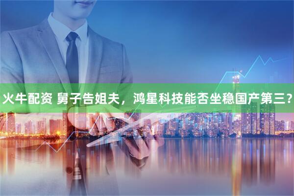 火牛配资 舅子告姐夫，鸿星科技能否坐稳国产第三？