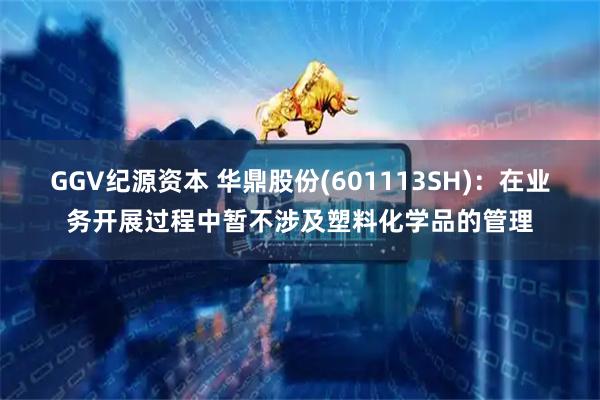 GGV纪源资本 华鼎股份(601113SH)：在业务开展过程中暂不涉及塑料化学品的管理