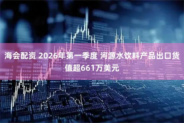 海会配资 2026年第一季度 河源水饮料产品出口货值超661万美元