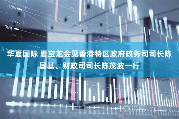 华夏国际 夏宝龙会见香港特区政府政务司司长陈国基、财政司司长陈茂波一行