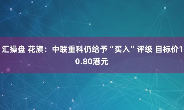 汇操盘 花旗：中联重科仍给予“买入”评级 目标价10.80港元