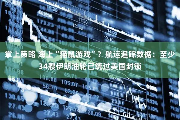 掌上策略 海上“猫鼠游戏”？航运追踪数据：至少34艘伊朗油轮已绕过美国封锁