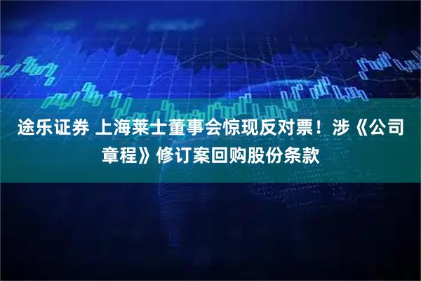 途乐证券 上海莱士董事会惊现反对票！涉《公司章程》修订案回购股份条款