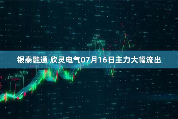 银泰融通 欣灵电气07月16日主力大幅流出