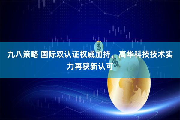 九八策略 国际双认证权威加持，高华科技技术实力再获新认可