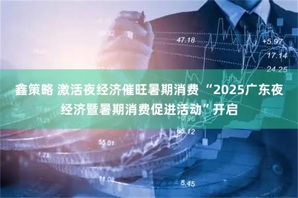 鑫策略 激活夜经济催旺暑期消费 “2025广东夜经济暨暑期消费促进活动”开启
