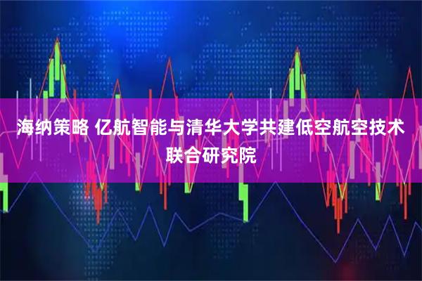 海纳策略 亿航智能与清华大学共建低空航空技术联合研究院