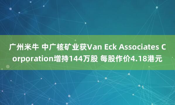 广州米牛 中广核矿业获Van Eck Associates Corporation增持144万股 每股作价4.18港元