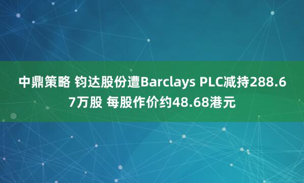 中鼎策略 钧达股份遭Barclays PLC减持288.67万股 每股作价约48.68港元