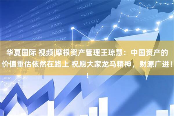 华夏国际 视频|摩根资产管理王琼慧：中国资产的价值重估依然在路上 祝愿大家龙马精神，财源广进！