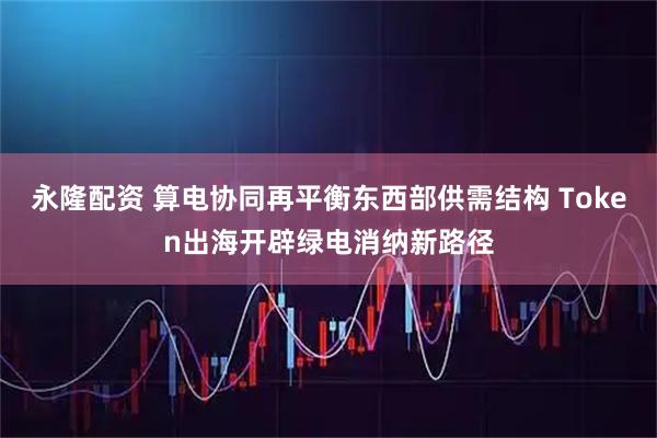 永隆配资 算电协同再平衡东西部供需结构 Token出海开辟绿电消纳新路径
