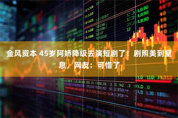 金风资本 45岁阿娇降级去演短剧了！剧照美到窒息，网友：可惜了