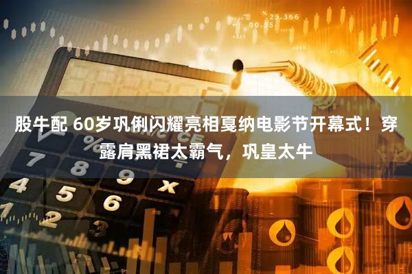 股牛配 60岁巩俐闪耀亮相戛纳电影节开幕式！穿露肩黑裙太霸气，巩皇太牛