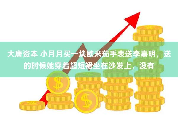 大唐资本 小月月买一块欧米茄手表送李嘉明，送的时候她穿着超短裙坐在沙发上，没有