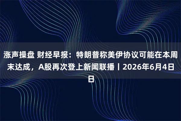 涨声操盘 财经早报：特朗普称美伊协议可能在本周末达成，A股再次登上新闻联播丨2026年6月4日