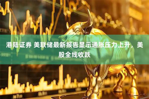 港陆证券 美联储最新报告显示通胀压力上升，美股全线收跌