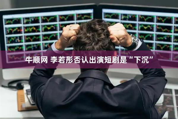 牛顺网 李若彤否认出演短剧是“下沉”