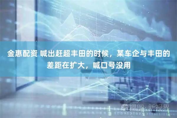 金惠配资 喊出赶超丰田的时候，某车企与丰田的差距在扩大，喊口号没用