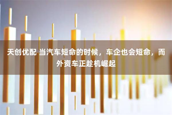 天创优配 当汽车短命的时候，车企也会短命，而外资车正趁机崛起