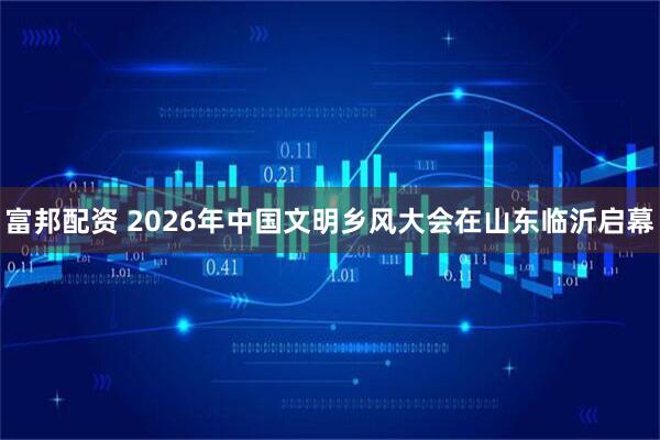 富邦配资 2026年中国文明乡风大会在山东临沂启幕
