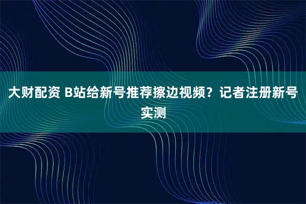 大财配资 B站给新号推荐擦边视频？记者注册新号实测