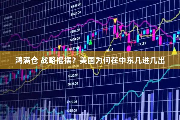 鸿满仓 战略摇摆？美国为何在中东几进几出